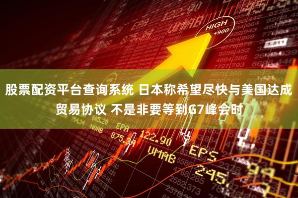 股票配资平台查询系统 日本称希望尽快与美国达成贸易协议 不是非要等到G7峰会时