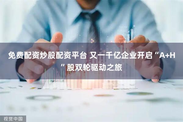 免费配资炒股配资平台 又一千亿企业开启“A+H”股双轮驱动之旅