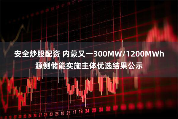 安全炒股配资 内蒙又一300MW/1200MWh源侧储能实施主体优选结果公示