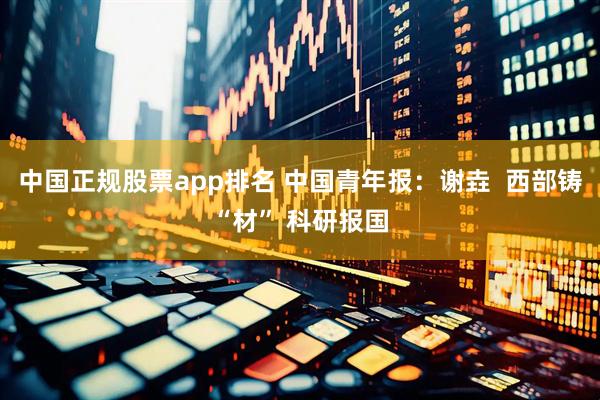 中国正规股票app排名 中国青年报：谢垚  西部铸“材” 科研报国
