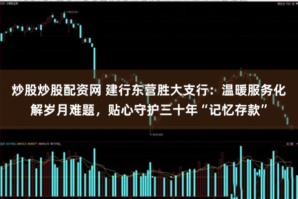 炒股炒股配资网 建行东营胜大支行：温暖服务化解岁月难题，贴心守护三十年“记忆存款”