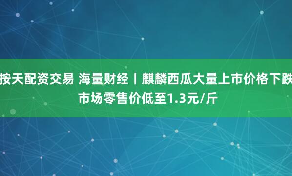 按天配资交易 海量财经丨麒麟西瓜大量上市价格下跌 市场零售价低至1.3元/斤