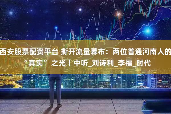 西安股票配资平台 撕开流量幕布：两位普通河南人的 “真实” 之光丨中听_刘诗利_李福_时代