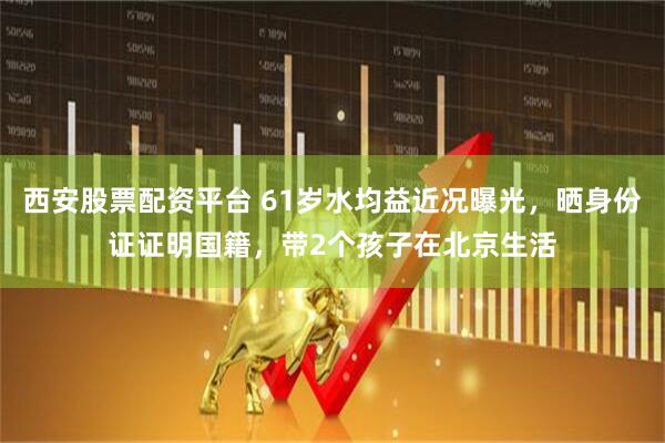 西安股票配资平台 61岁水均益近况曝光，晒身份证证明国籍，带2个孩子在北京生活