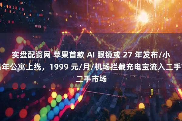 实盘配资网 苹果首款 AI 眼镜或 27 年发布/小米青年公寓上线，1999 元/月/机场拦截充电宝流入二手市场