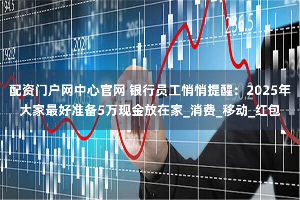 配资门户网中心官网 银行员工悄悄提醒：2025年大家最好准备5万现金放在家_消费_移动_红包