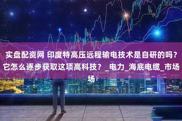 实盘配资网 印度特高压远程输电技术是自研的吗？它怎么逐步获取这项高科技？_电力_海底电缆_市场