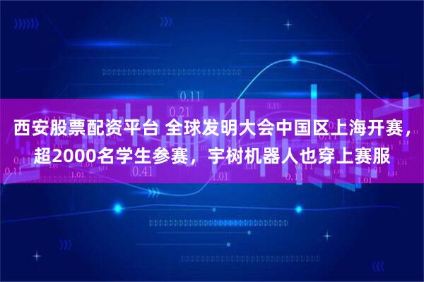 西安股票配资平台 全球发明大会中国区上海开赛，超2000名学生参赛，宇树机器人也穿上赛服