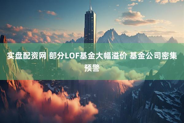 实盘配资网 部分LOF基金大幅溢价 基金公司密集预警