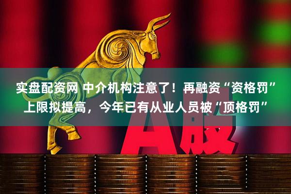 实盘配资网 中介机构注意了！再融资“资格罚”上限拟提高，今年已有从业人员被“顶格罚”