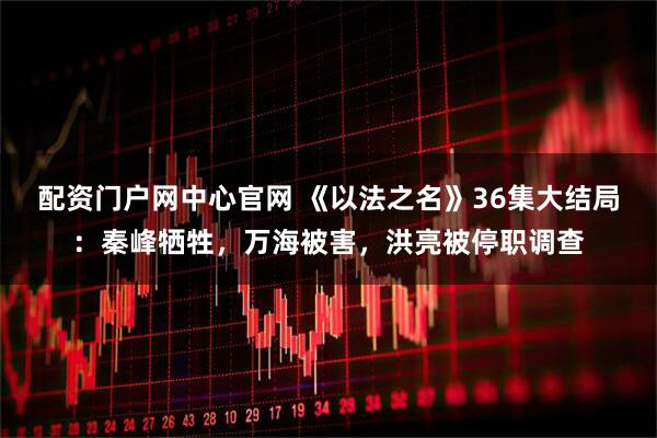 配资门户网中心官网 《以法之名》36集大结局：秦峰牺牲，万海被害，洪亮被停职调查
