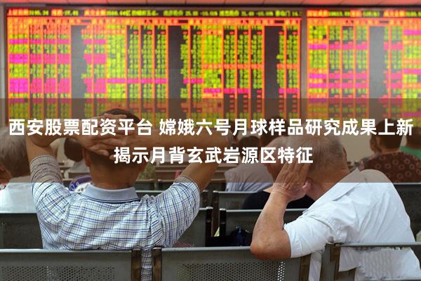 西安股票配资平台 嫦娥六号月球样品研究成果上新 揭示月背玄武岩源区特征
