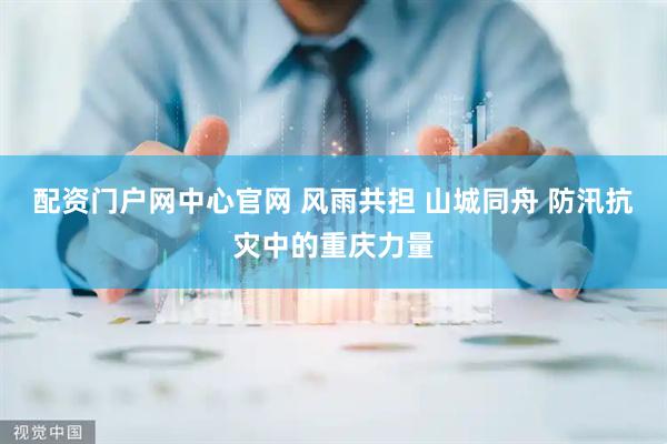 配资门户网中心官网 风雨共担 山城同舟 防汛抗灾中的重庆力量