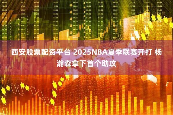 西安股票配资平台 2025NBA夏季联赛开打 杨瀚森拿下首个助攻
