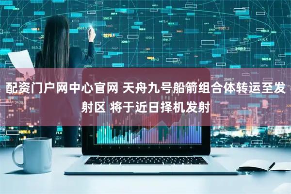 配资门户网中心官网 天舟九号船箭组合体转运至发射区 将于近日择机发射
