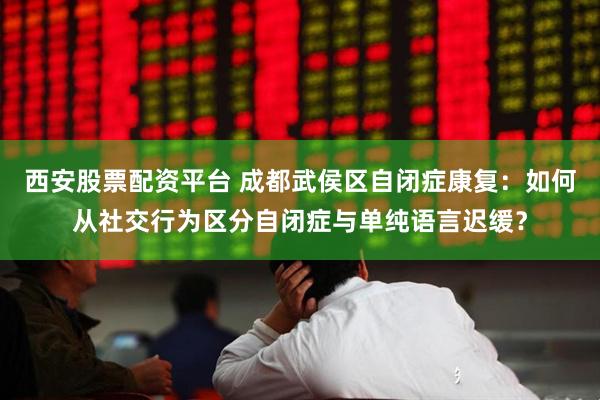 西安股票配资平台 成都武侯区自闭症康复：如何从社交行为区分自闭症与单纯语言迟缓？