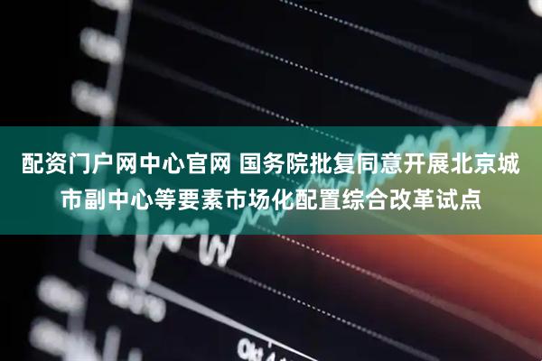 配资门户网中心官网 国务院批复同意开展北京城市副中心等要素市场化配置综合改革试点
