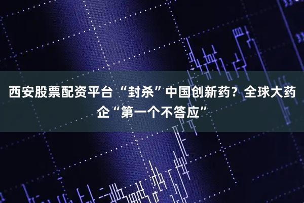 西安股票配资平台 “封杀”中国创新药？全球大药企“第一个不答应”