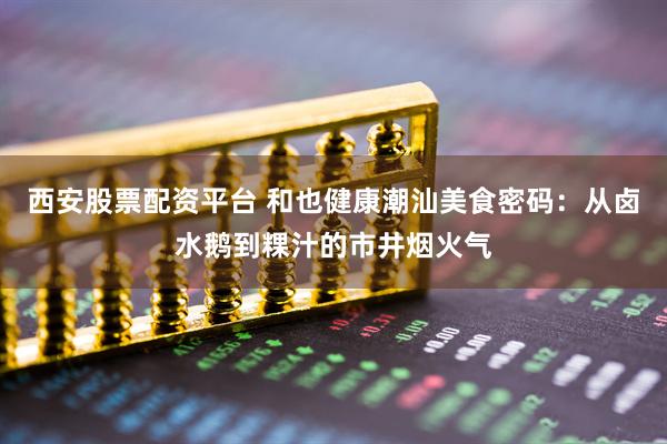 西安股票配资平台 和也健康潮汕美食密码：从卤水鹅到粿汁的市井烟火气