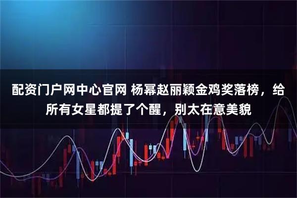配资门户网中心官网 杨幂赵丽颖金鸡奖落榜，给所有女星都提了个醒，别太在意美貌