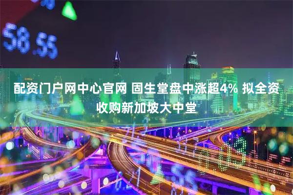 配资门户网中心官网 固生堂盘中涨超4% 拟全资收购新加坡大中堂