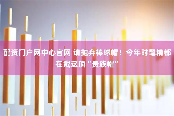 配资门户网中心官网 请抛弃棒球帽！今年时髦精都在戴这顶“贵族帽”