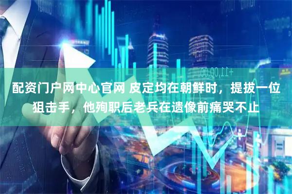 配资门户网中心官网 皮定均在朝鲜时，提拔一位狙击手，他殉职后老兵在遗像前痛哭不止