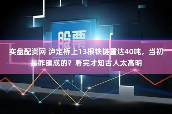 实盘配资网 泸定桥上13根铁链重达40吨，当初是咋建成的？看完才知古人太高明