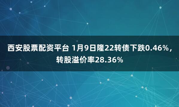 西安股票配资平台 1月9日隆22转债下跌0.46%，转股溢价率28.36%